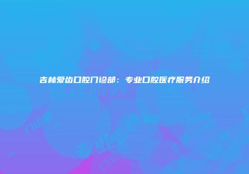吉林爱齿口腔门诊部：专业口腔医疗服务介绍
