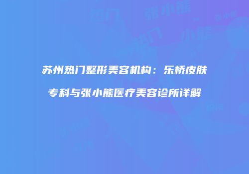 苏州热门整形美容机构：乐桥皮肤专科与张小熊医疗美容诊所详解