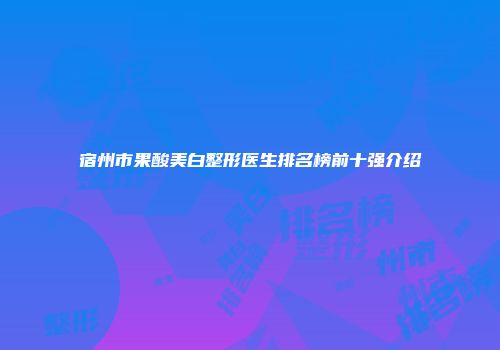 宿州市果酸美白整形医生排名榜前十强介绍