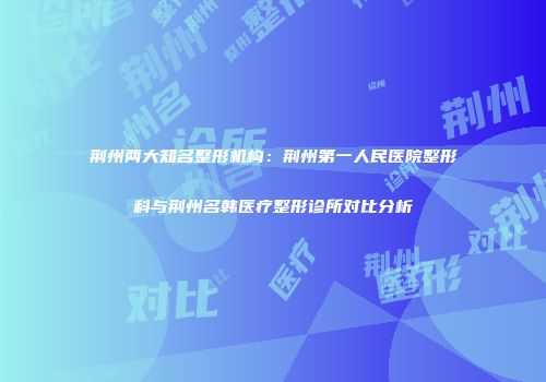 荆州两大知名整形机构：荆州第一人民医院整形科与荆州名韩医疗整形诊所对比分析
