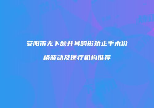 安阳市无下颌并耳畸形矫正手术价格波动及医疗机构推荐