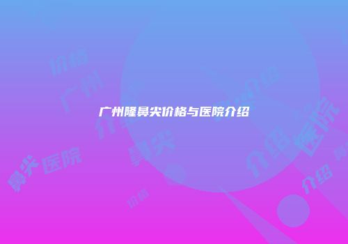 广州隆鼻尖价格与医院介绍