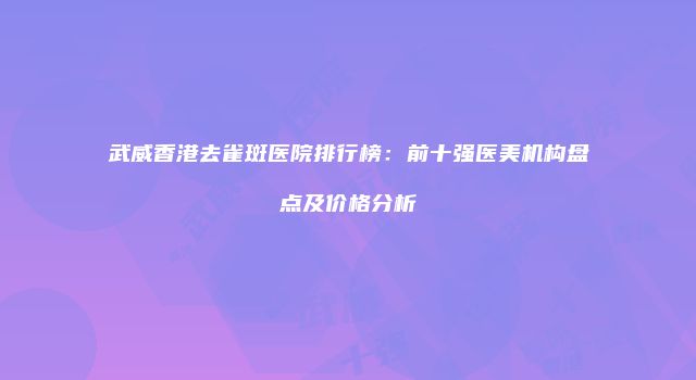 武威香港去雀斑医院排行榜：前十强医美机构盘点及价格分析