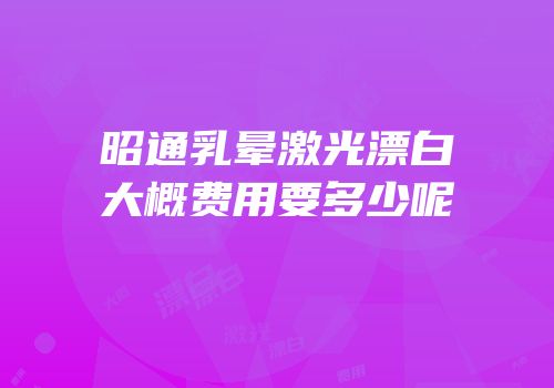 昭通乳晕激光漂白大概费用要多少呢