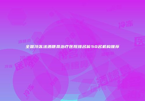 全国冷冻法酒糟鼻治疗医院排名前50名机构推荐