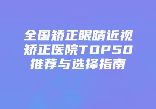 全国矫正眼睛近视矫正医院TOP50推荐与选择指南