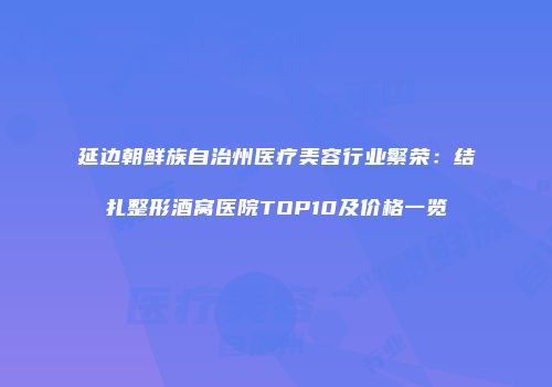 延边朝鲜族自治州医疗美容行业繁荣：结扎整形酒窝医院TOP10及价格一览