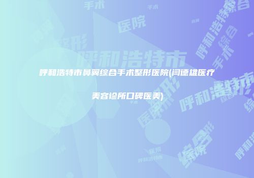 呼和浩特市鼻翼综合手术整形医院(闫德雄医疗美容诊所口碑医美)
