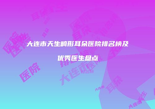 大连市天生畸形耳朵医院排名榜及优秀医生盘点