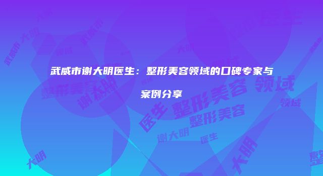 武威市谢大明医生：整形美容领域的口碑专家与案例分享