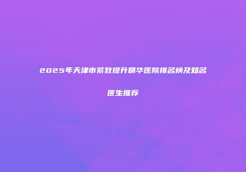 2025年天津市紧致提升精华医院排名榜及知名医生推荐