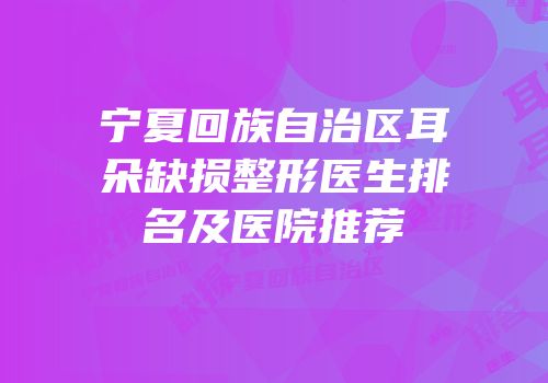 宁夏回族自治区耳朵缺损整形医生排名及医院推荐