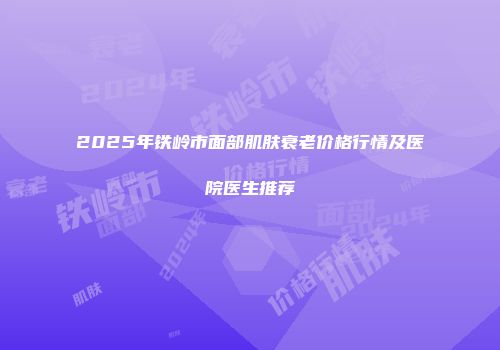 2025年铁岭市面部肌肤衰老价格行情及医院医生推荐