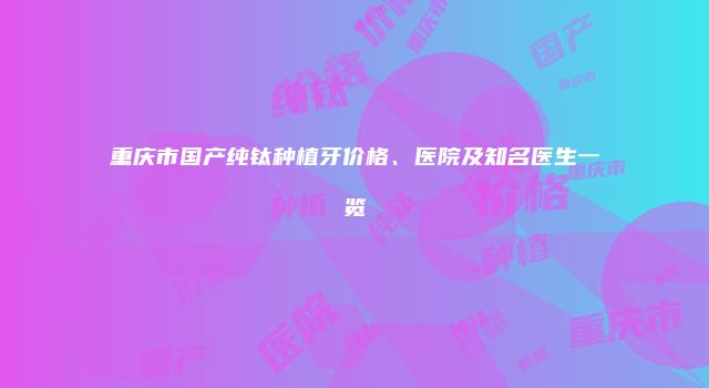 重庆市国产纯钛种植牙价格、医院及知名医生一览