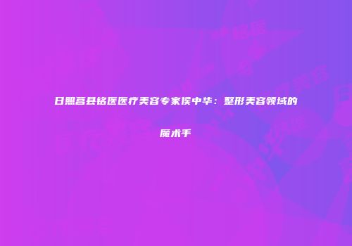 日照莒县铭医医疗美容专家侯中华：整形美容领域的魔术手