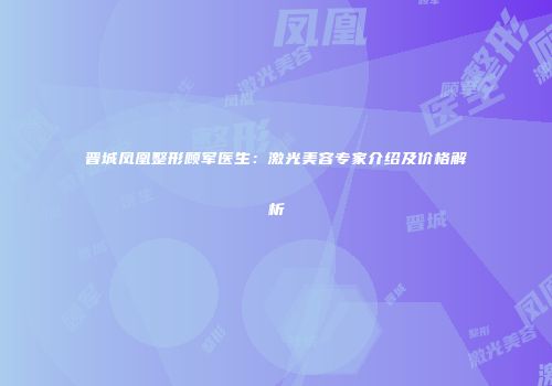 晋城凤凰整形顾军医生：激光美容专家介绍及价格解析