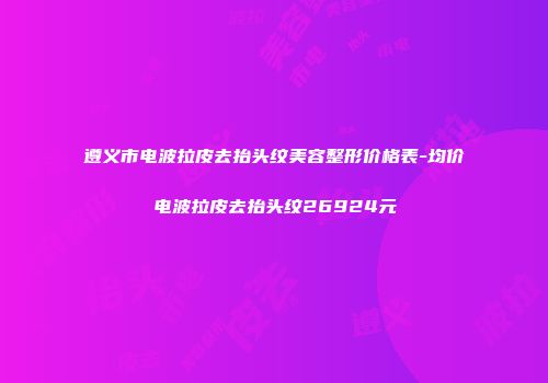 遵义市电波拉皮去抬头纹美容整形价格表-均价电波拉皮去抬头纹26924元