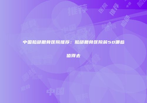 中国脸部磨骨医院推荐：脸部磨骨医院前50哪些值得去