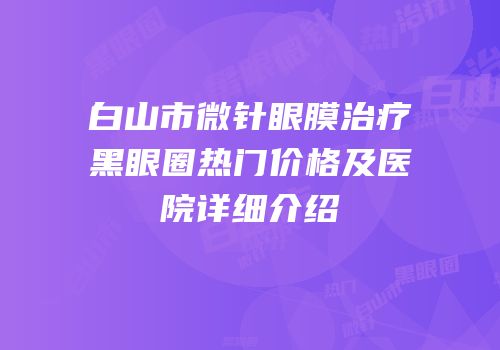 白山市微针眼膜治疗黑眼圈热门价格及医院详细介绍