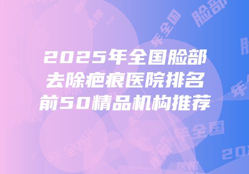 2025年全国脸部去除疤痕医院排名前50精品机构推荐