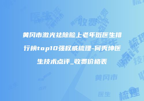 黄冈市激光祛除脸上老年斑医生排行榜top10强权威梳理-何秀坤医生技术点评_收费价格表