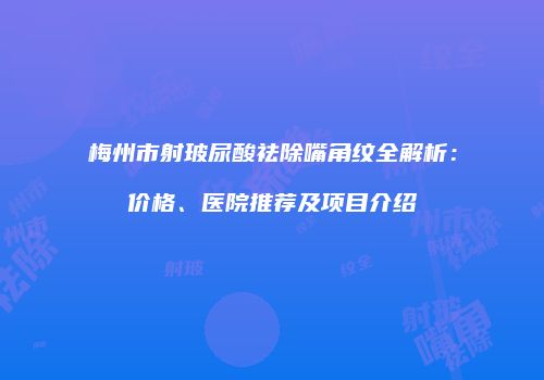 梅州市射玻尿酸祛除嘴角纹全解析：价格、医院推荐及项目介绍