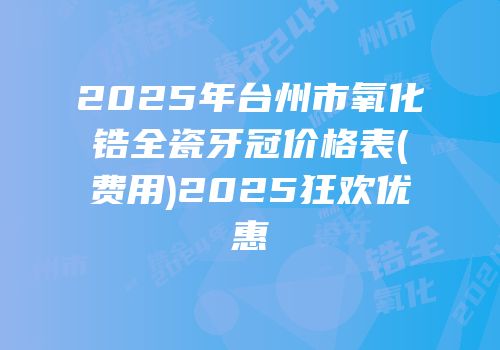 2025年台州市氧化锆全瓷牙冠价格表(费用)2025狂欢优惠