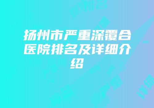 扬州市严重深覆合医院排名及详细介绍