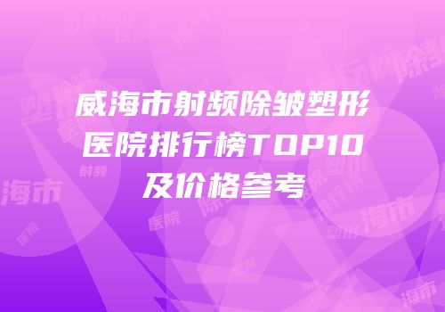 威海市射频除皱塑形医院排行榜TOP10及价格参考