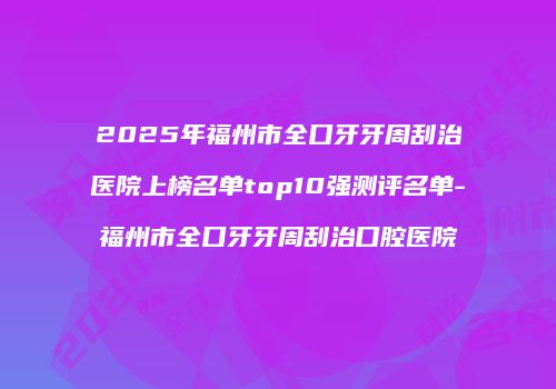 2025年福州市全口牙牙周刮治医院上榜名单top10强测评名单-福州市全口牙牙周刮治口腔医院