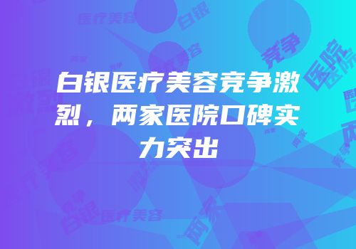 白银医疗美容竞争激烈，两家医院口碑实力突出
