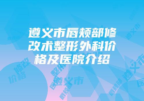遵义市唇颊部修改术整形外科价格及医院介绍