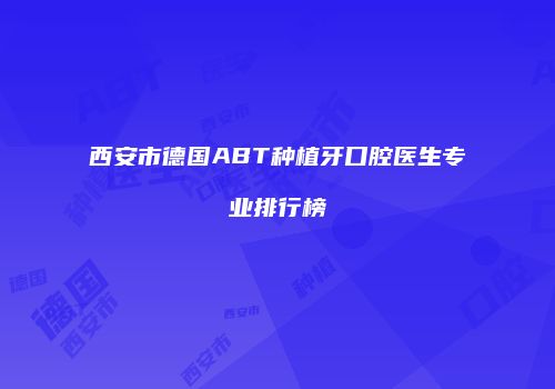 西安市德国ABT种植牙口腔医生专业排行榜