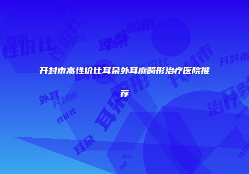 开封市高性价比耳朵外耳廓畸形治疗医院推荐