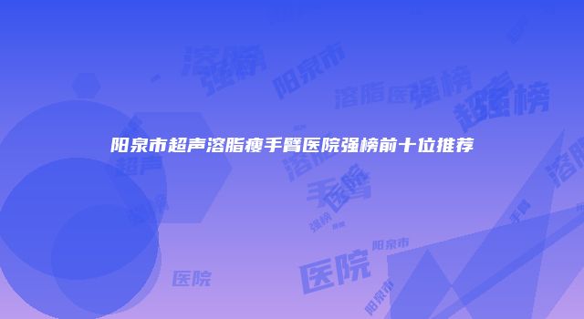 阳泉市超声溶脂瘦手臂医院强榜前十位推荐