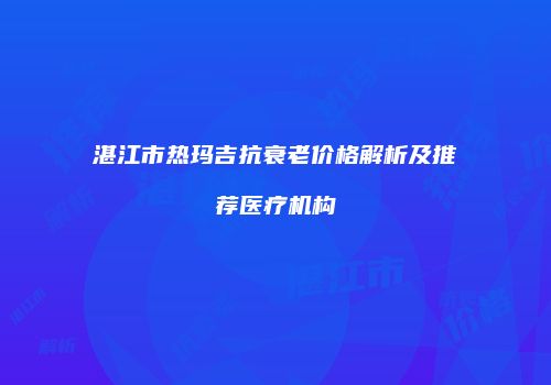 湛江市热玛吉抗衰老价格解析及推荐医疗机构