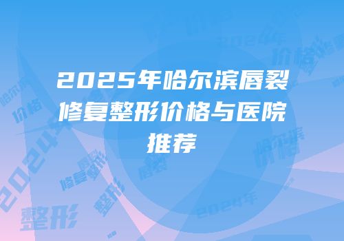 2025年哈尔滨唇裂修复整形价格与医院推荐