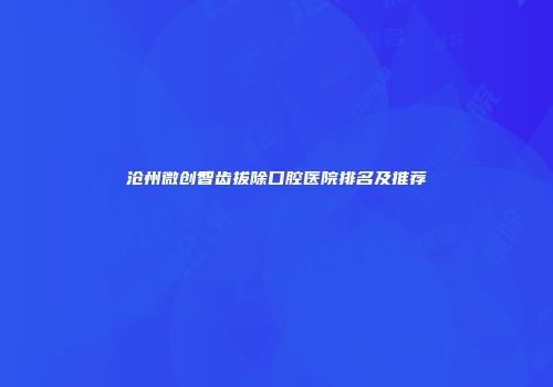沧州微创智齿拔除口腔医院排名及推荐