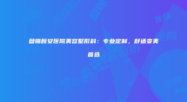 盘锦馥安医院美容整形科：专业定制，舒适变美首选