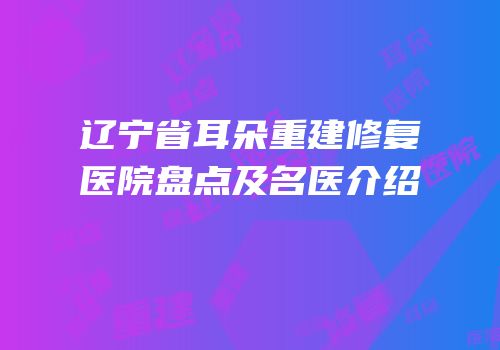 辽宁省耳朵重建修复医院盘点及名医介绍