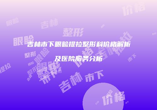 吉林市下眼睑提拉整形科价格解析及医院服务分析