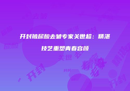 开封玻尿酸去皱专家关世超：精湛技艺重塑青春容颜