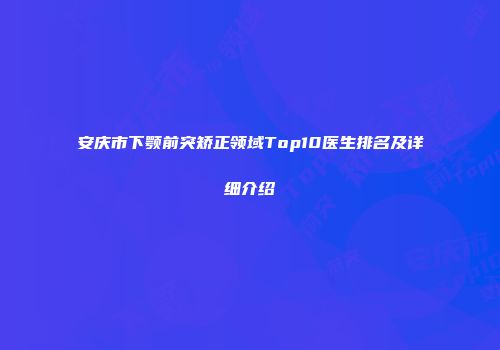 安庆市下颚前突矫正领域Top10医生排名及详细介绍