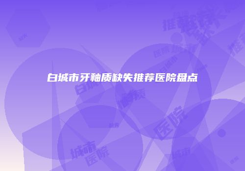 白城市牙釉质缺失推荐医院盘点