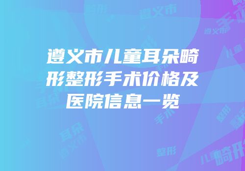 遵义市儿童耳朵畸形整形手术价格及医院信息一览