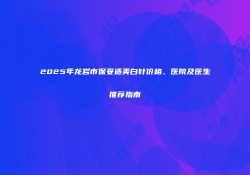 2025年龙岩市保妥适美白针价格、医院及医生推荐指南