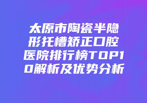 太原市陶瓷半隐形托槽矫正口腔医院排行榜TOP10解析及优势分析