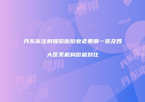 丹东市注射玻尿酸抗衰老费用一览及各大医美机构价格对比