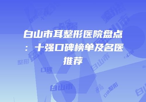 白山市耳整形医院盘点：十强口碑榜单及名医推荐