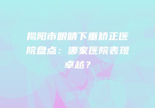 揭阳市眼睛下垂矫正医院盘点：哪家医院表现卓越？